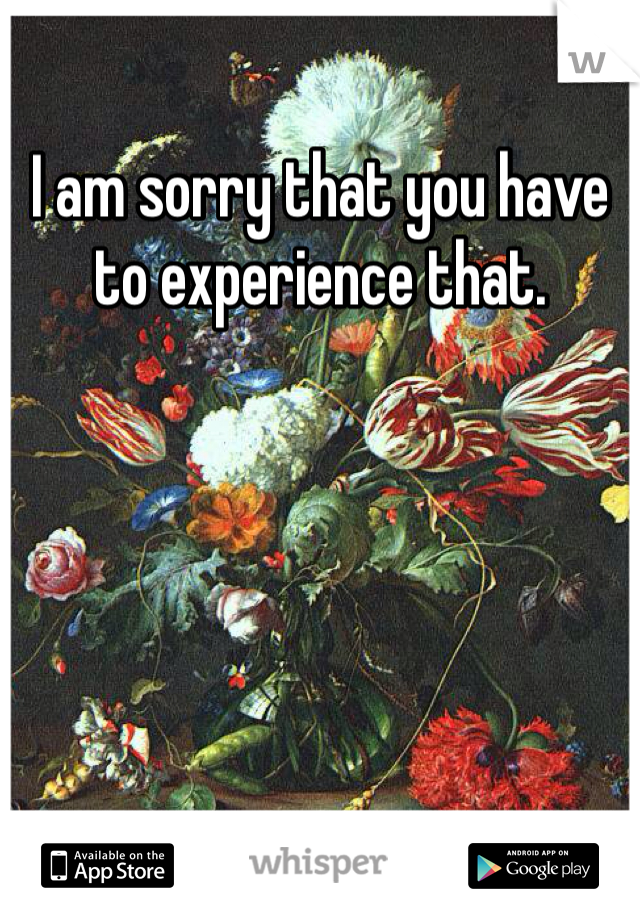 I am sorry that you have to experience that.