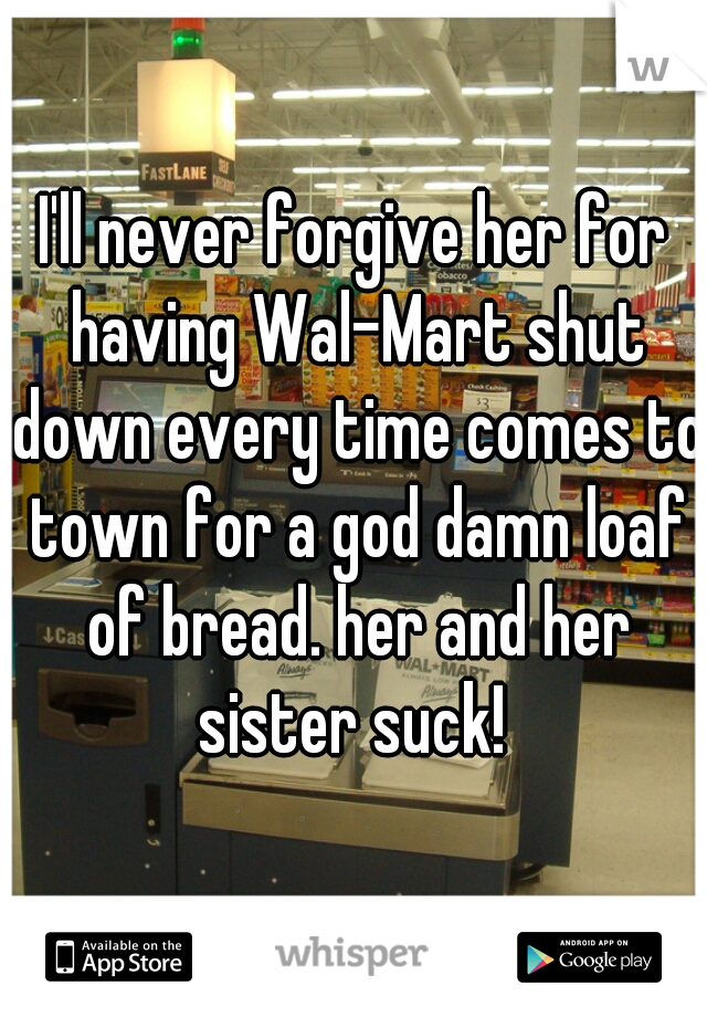I'll never forgive her for having Wal-Mart shut down every time comes to town for a god damn loaf of bread. her and her sister suck! 