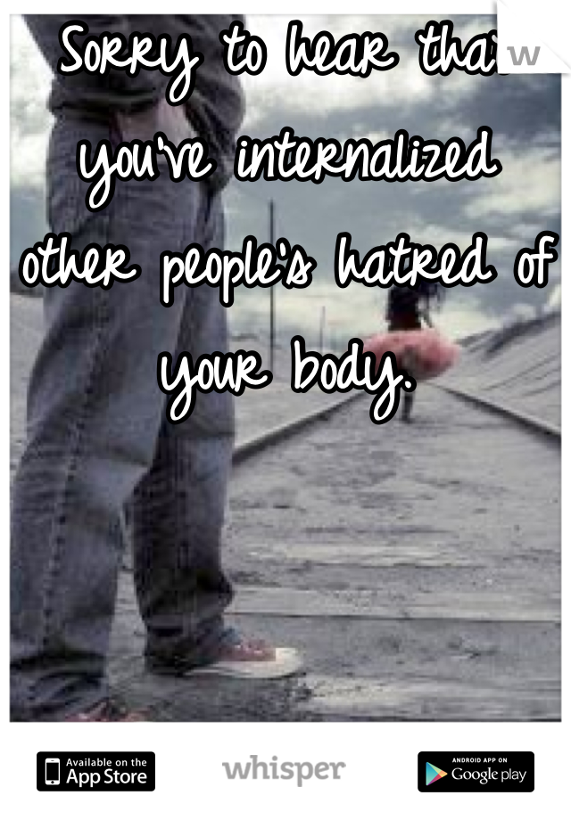 Sorry to hear that you've internalized other people's hatred of your body.
