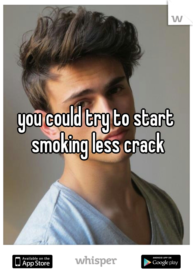 you could try to start smoking less crack