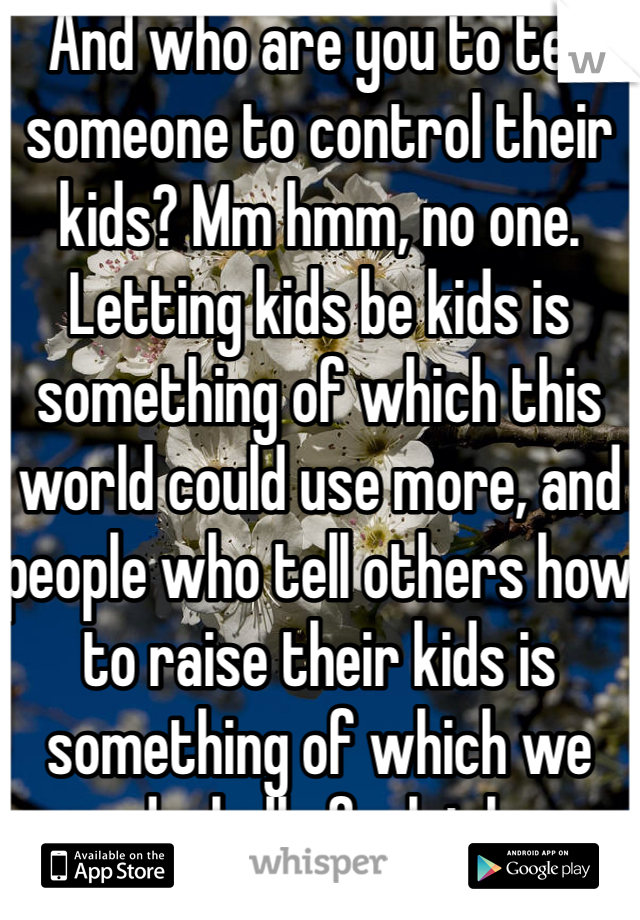 And who are you to tell someone to control their kids? Mm hmm, no one. Letting kids be kids is something of which this world could use more, and people who tell others how to raise their kids is something of which we need a hell of a lot less.
