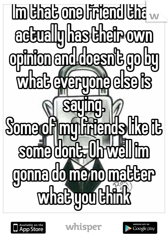 Im that one friend that actually has their own opinion and doesn't go by what everyone else is saying. 
Some of my friends like it some dont. Oh well im gonna do me no matter what you think