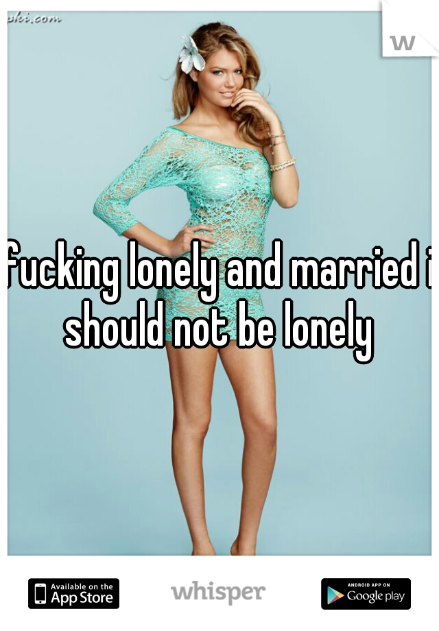 fucking lonely and married i should not be lonely 