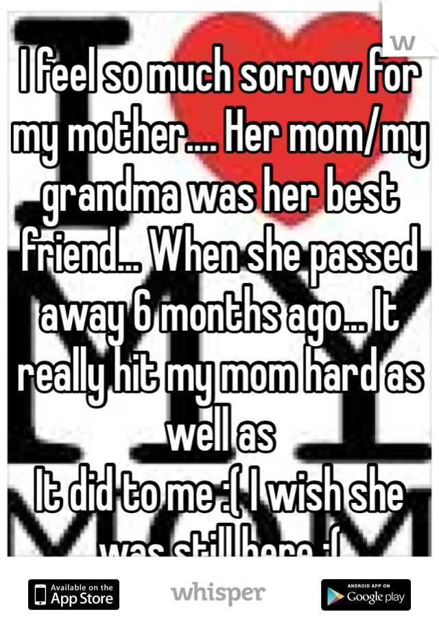 I feel so much sorrow for my mother.... Her mom/my grandma was her best friend... When she passed away 6 months ago... It really hit my mom hard as well as
It did to me :( I wish she was still here :(