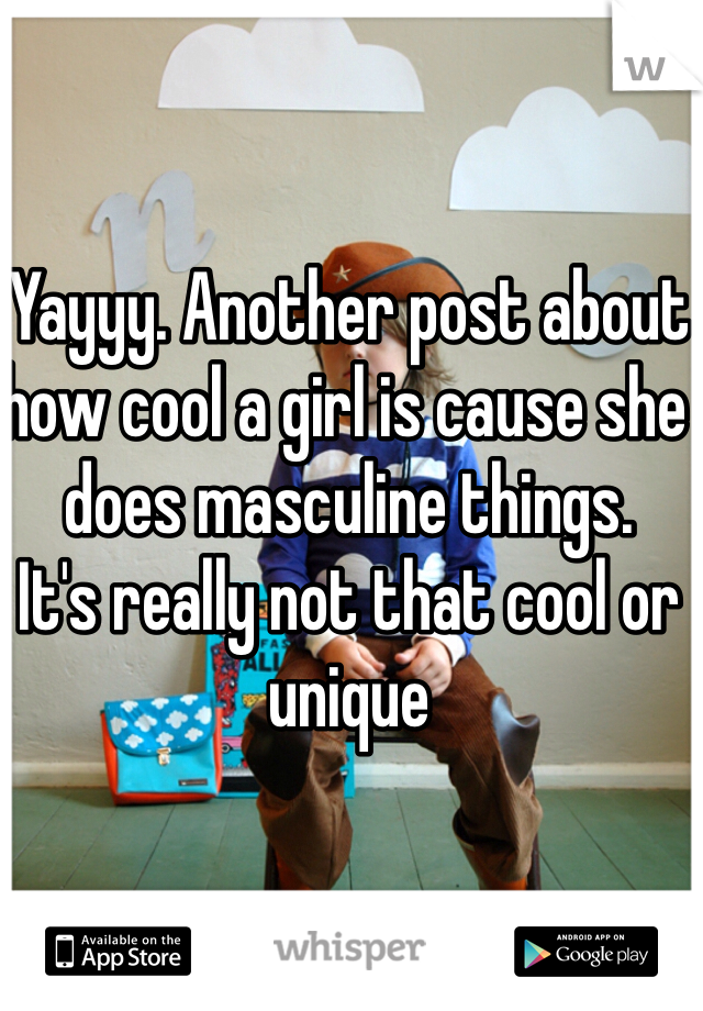 Yayyy. Another post about how cool a girl is cause she does masculine things. 
It's really not that cool or unique