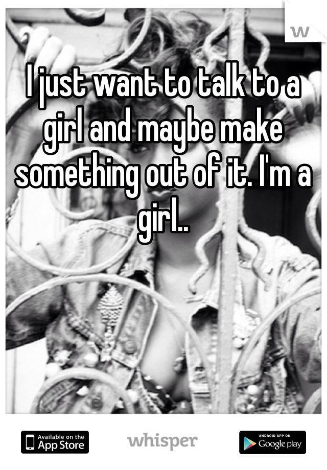 I just want to talk to a girl and maybe make something out of it. I'm a girl..