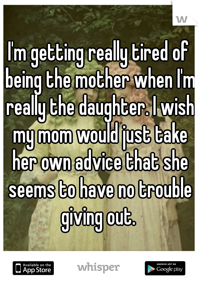 I'm getting really tired of being the mother when I'm really the daughter. I wish my mom would just take her own advice that she seems to have no trouble giving out. 