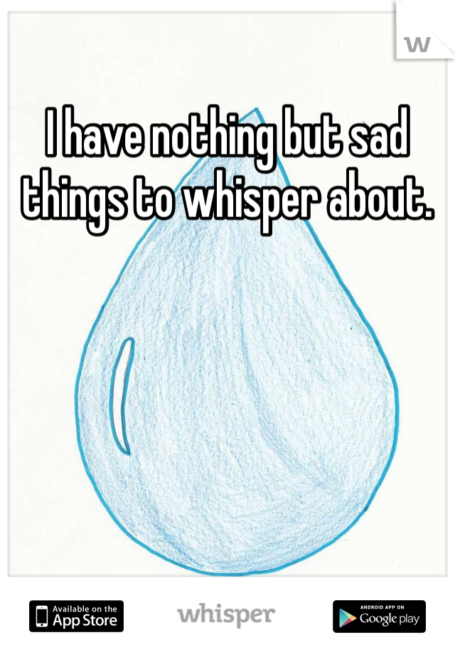 I have nothing but sad things to whisper about. 