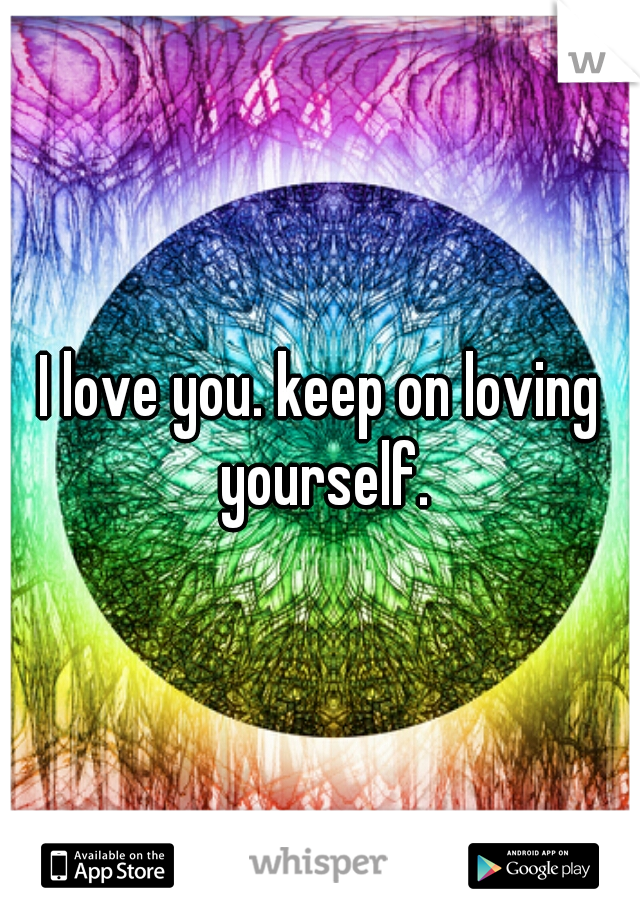 I love you. keep on loving yourself.