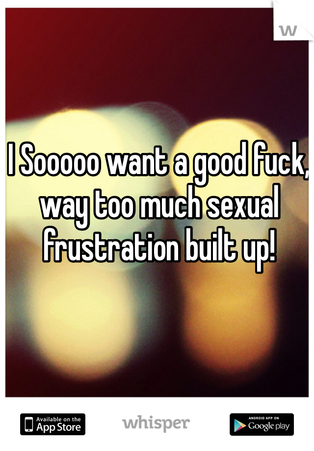 I Sooooo want a good fuck, way too much sexual frustration built up!