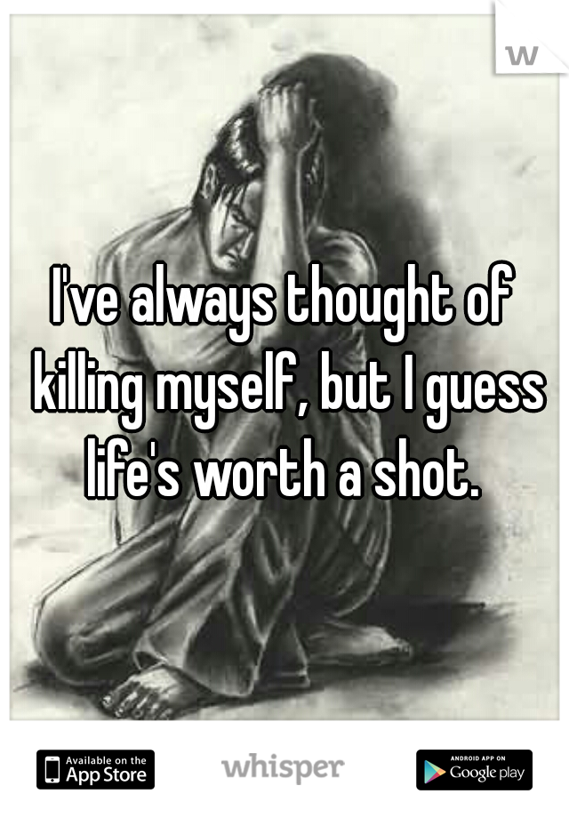 I've always thought of killing myself, but I guess life's worth a shot. 