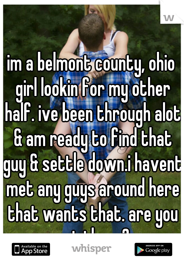 im a belmont county, ohio girl lookin for my other half. ive been through alot & am ready to find that guy & settle down.i havent met any guys around here that wants that. are you out there?