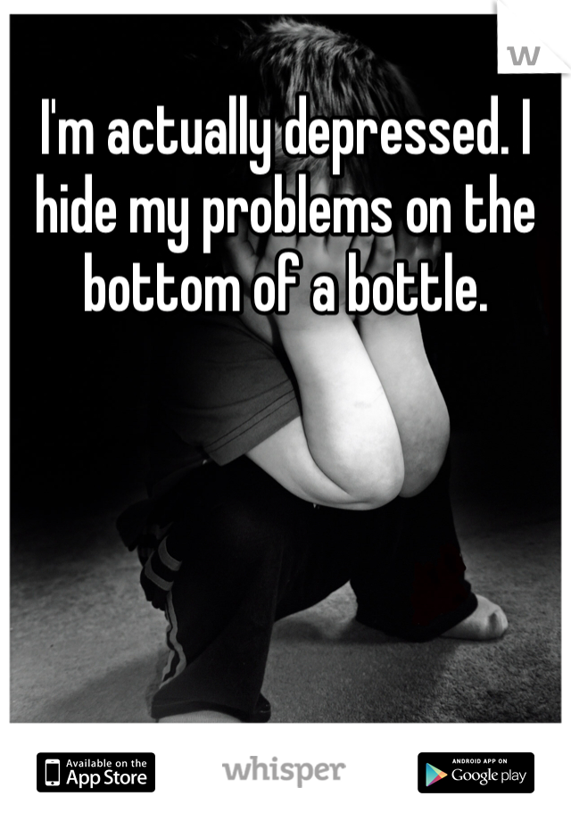 I'm actually depressed. I hide my problems on the bottom of a bottle. 