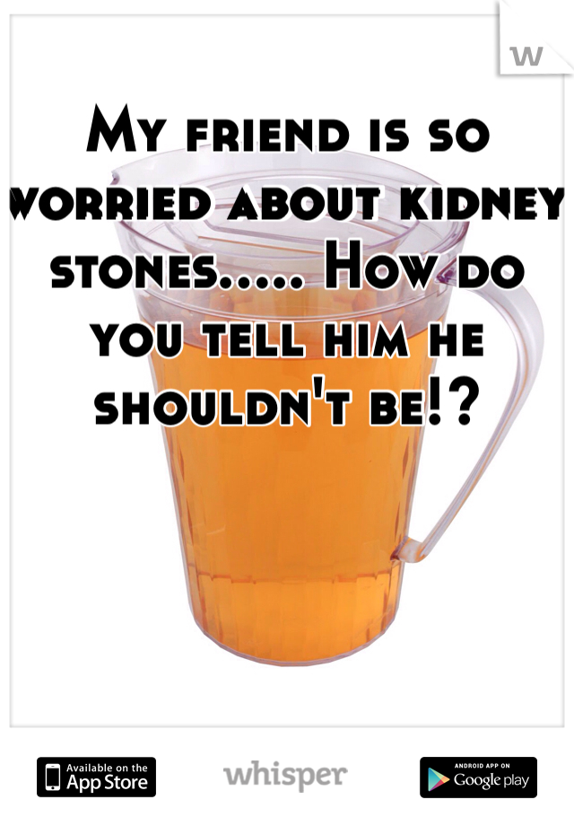 My friend is so worried about kidney stones..... How do you tell him he shouldn't be!?
