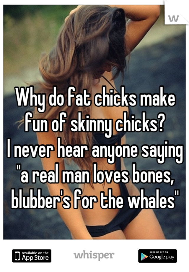 Why do fat chicks make fun of skinny chicks?
I never hear anyone saying "a real man loves bones, blubber's for the whales"