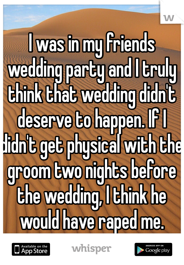 I was in my friends wedding party and I truly think that wedding didn't deserve to happen. If I didn't get physical with the groom two nights before the wedding, I think he would have raped me. 