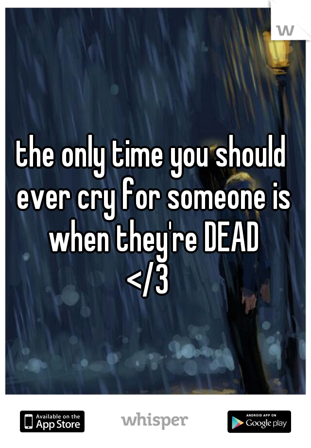 the only time you should ever cry for someone is when they're DEAD
</3 