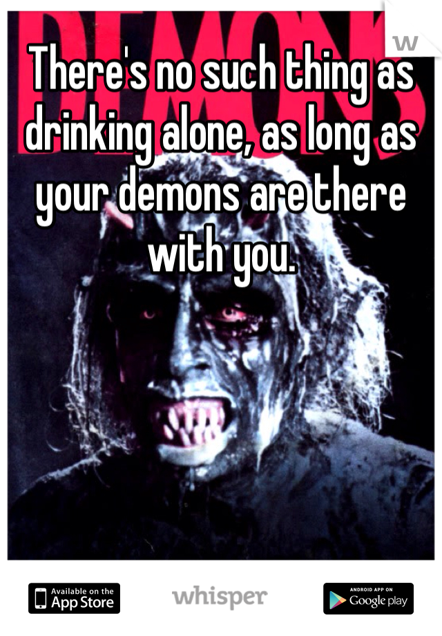 There's no such thing as drinking alone, as long as your demons are there with you. 