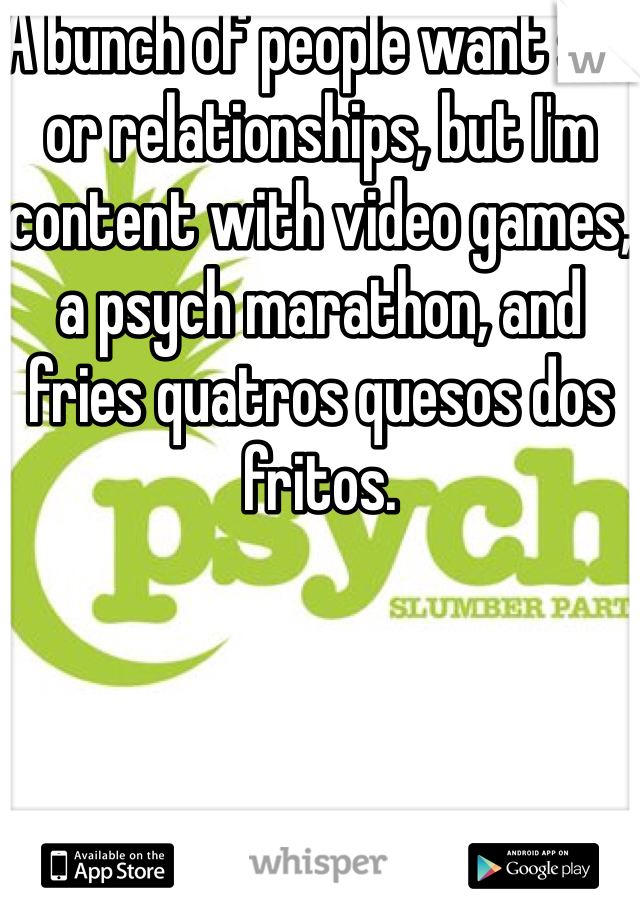A bunch of people want sex or relationships, but I'm content with video games, a psych marathon, and fries quatros quesos dos fritos.