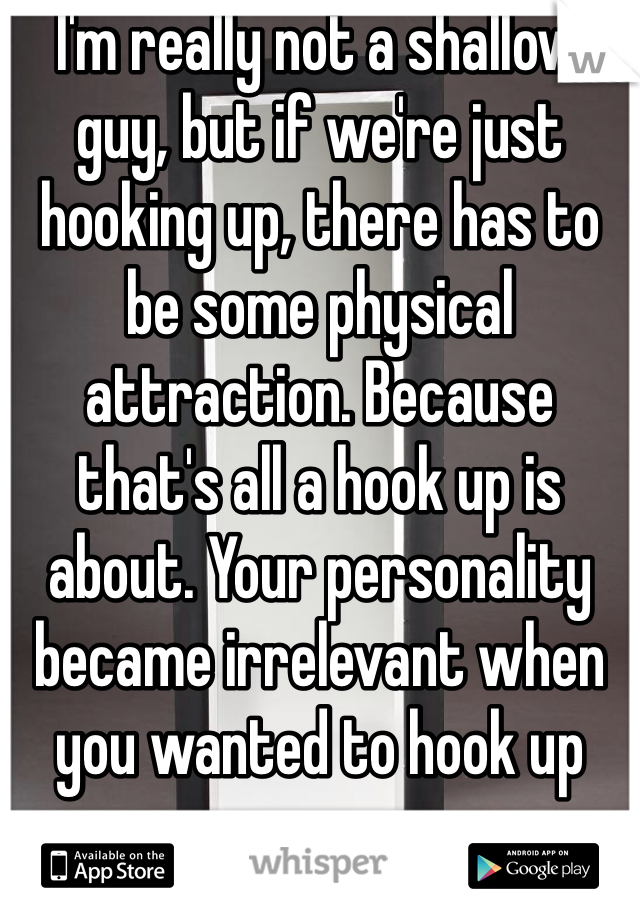 I'm really not a shallow guy, but if we're just hooking up, there has to be some physical attraction. Because that's all a hook up is about. Your personality became irrelevant when you wanted to hook up