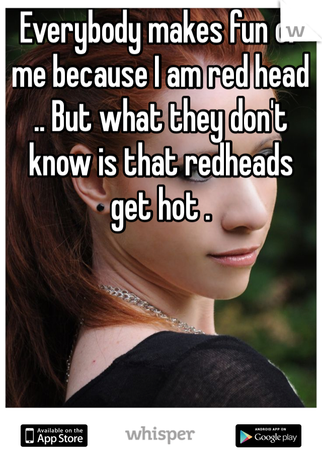 Everybody makes fun of me because I am red head .. But what they don't know is that redheads get hot .