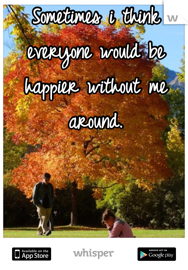 Sometimes i think everyone would be happier without me around. 
