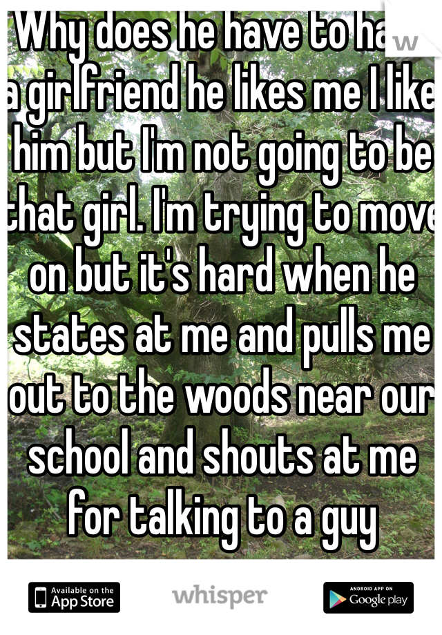 Why does he have to have a girlfriend he likes me I like him but I'm not going to be that girl. I'm trying to move on but it's hard when he states at me and pulls me out to the woods near our school and shouts at me for talking to a guy 