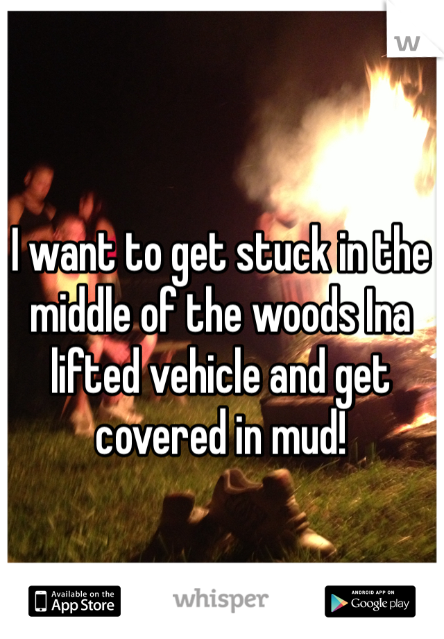 I want to get stuck in the middle of the woods Ina lifted vehicle and get covered in mud! 
