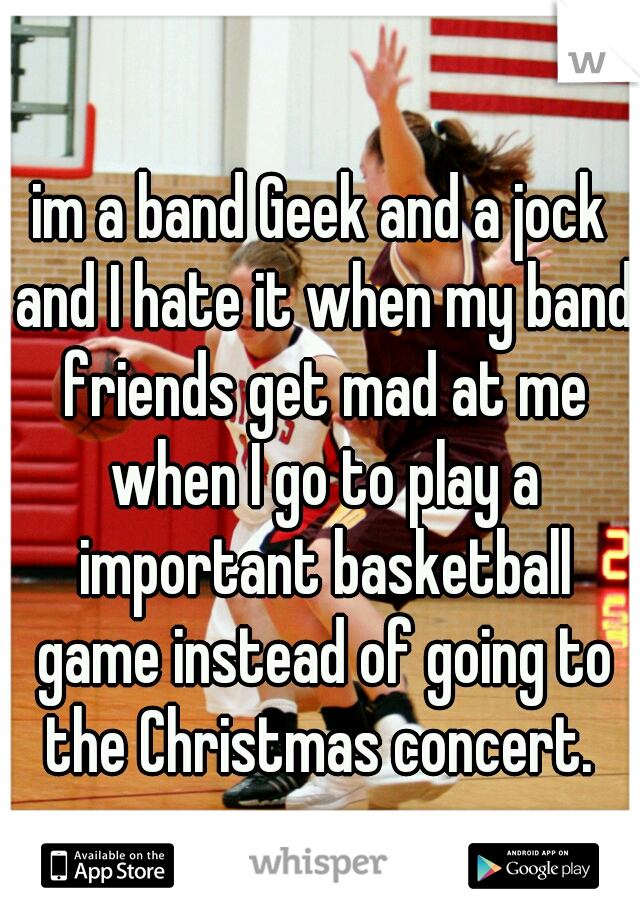 im a band Geek and a jock and I hate it when my band friends get mad at me when I go to play a important basketball game instead of going to the Christmas concert. 