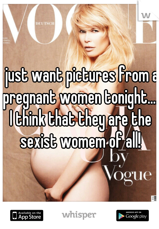 I just want pictures from a pregnant women tonight.... I think that they are the sexist womem of all!