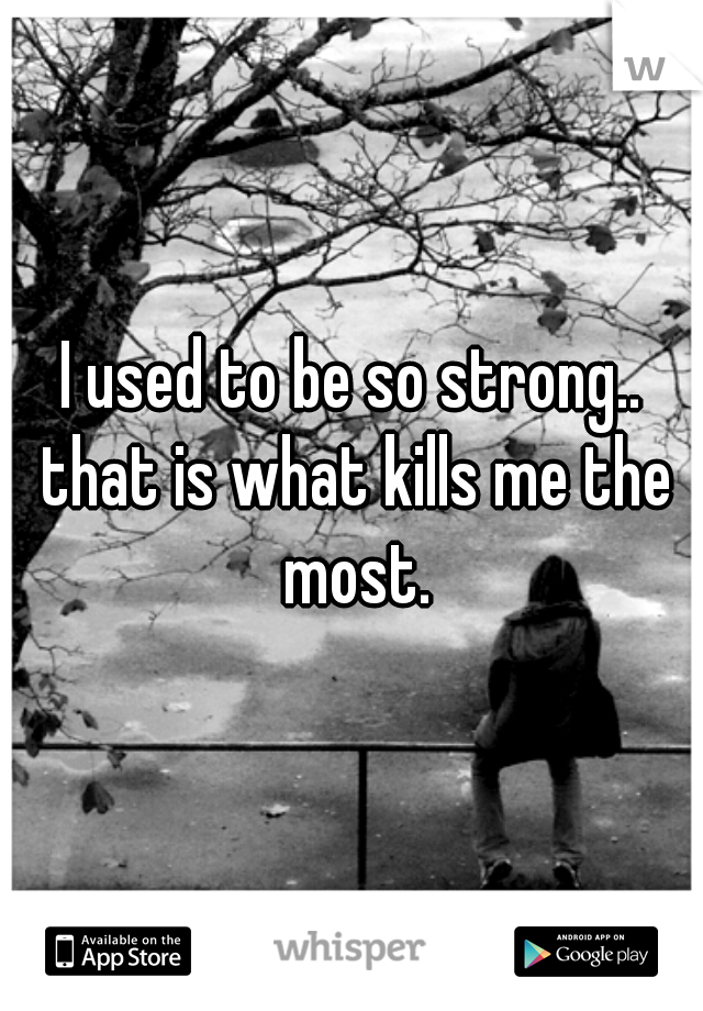 I used to be so strong.. that is what kills me the most.