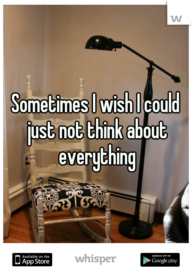 Sometimes I wish I could just not think about everything