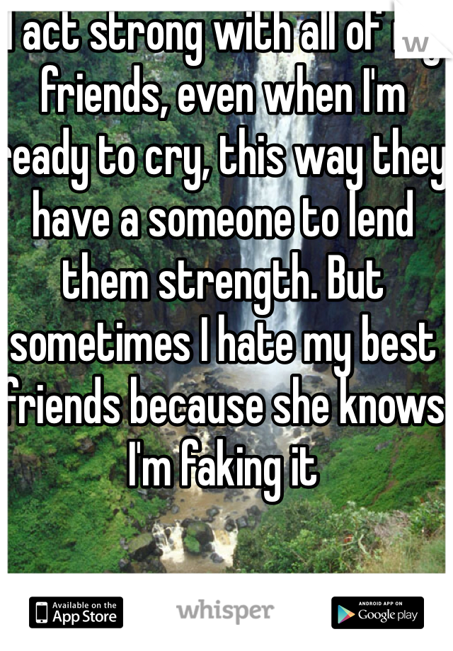 I act strong with all of my friends, even when I'm ready to cry, this way they have a someone to lend them strength. But sometimes I hate my best friends because she knows I'm faking it