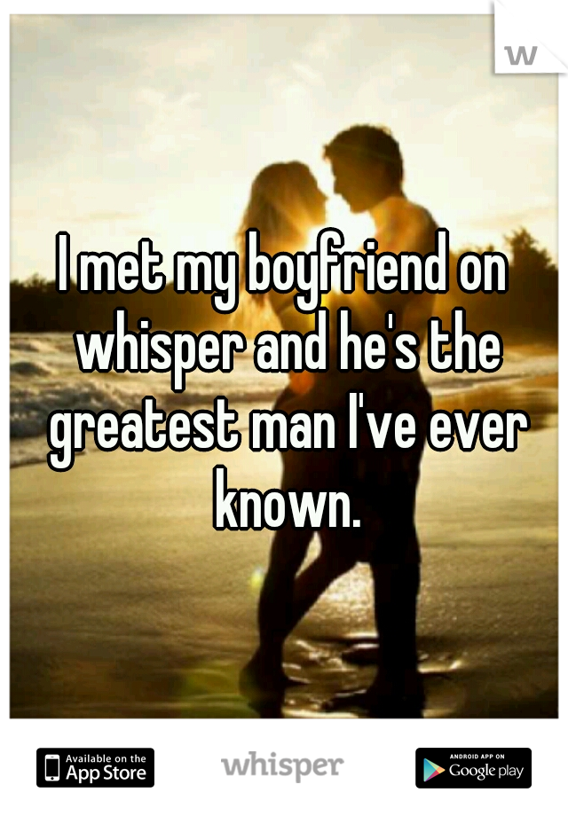 I met my boyfriend on whisper and he's the greatest man I've ever known.