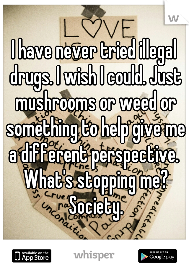 I have never tried illegal drugs. I wish I could. Just mushrooms or weed or something to help give me a different perspective.  What's stopping me? Society.
