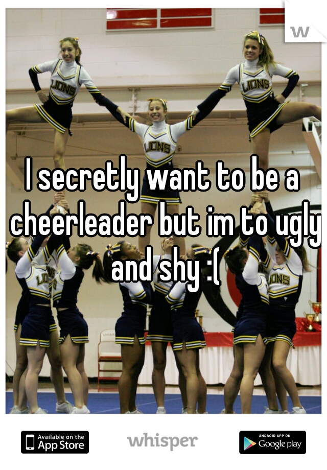 I secretly want to be a cheerleader but im to ugly and shy :(