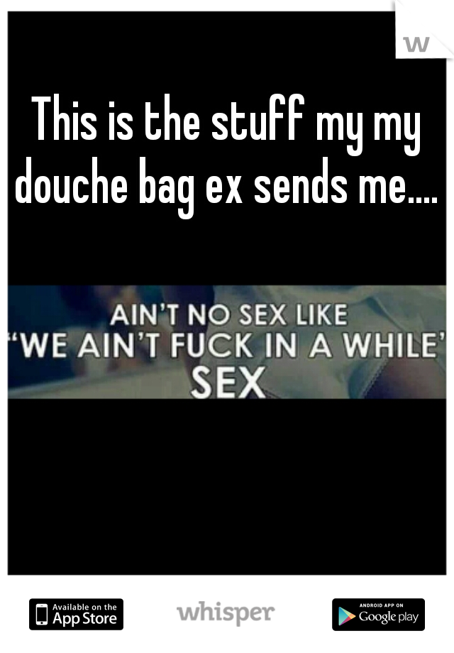 This is the stuff my my douche bag ex sends me.... 