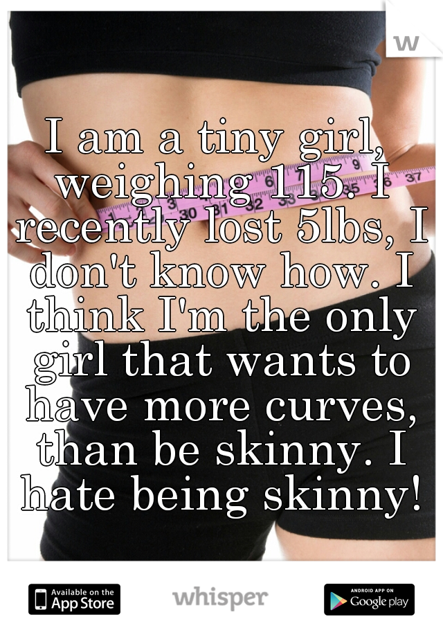 I am a tiny girl, weighing 115. I recently lost 5lbs, I don't know how. I think I'm the only girl that wants to have more curves, than be skinny. I hate being skinny!