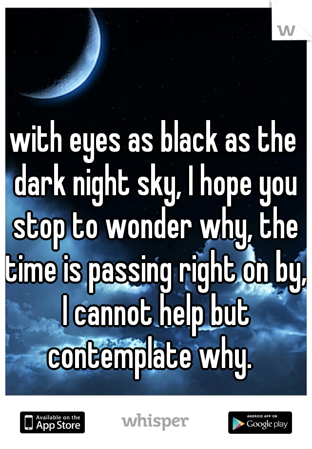 with eyes as black as the dark night sky, I hope you stop to wonder why, the time is passing right on by, I cannot help but contemplate why.  