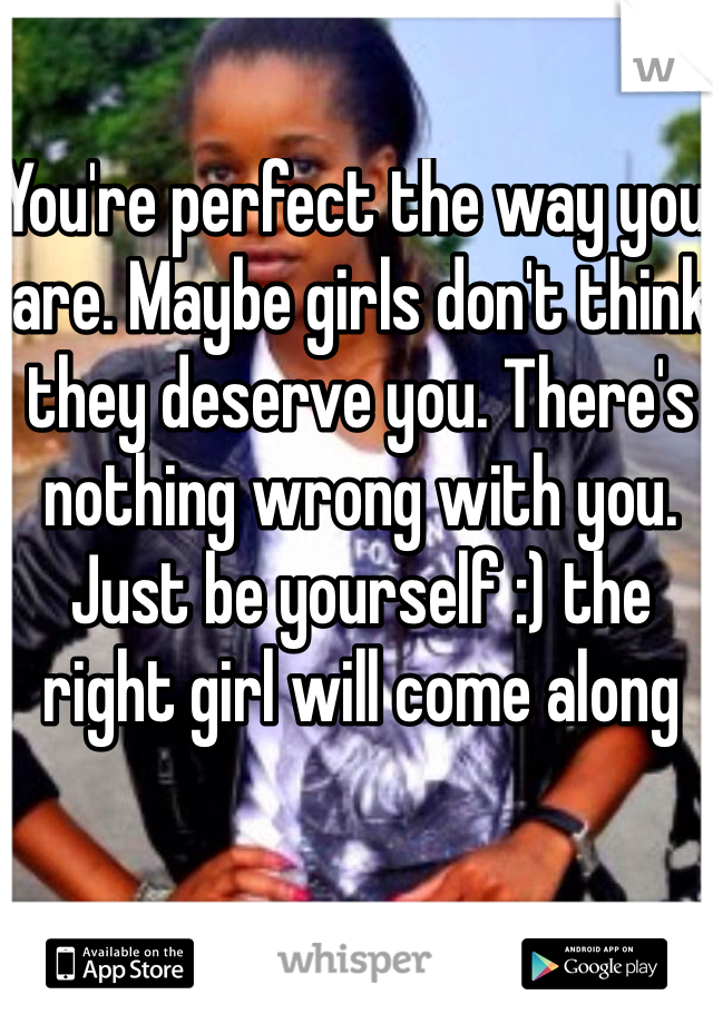 You're perfect the way you are. Maybe girls don't think they deserve you. There's nothing wrong with you. Just be yourself :) the right girl will come along 