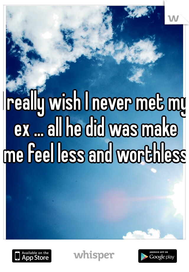 I really wish I never met my ex ... all he did was make me feel less and worthless 