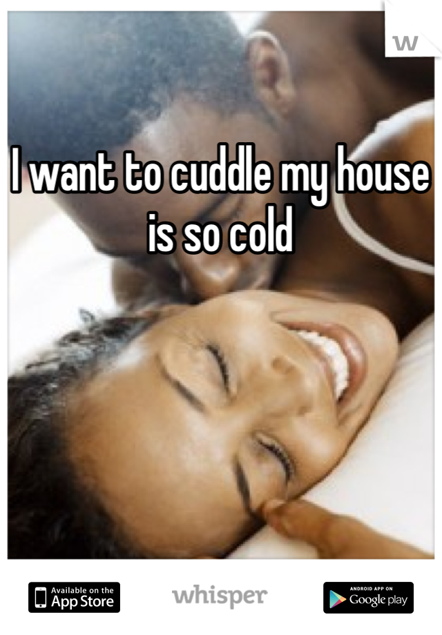 I want to cuddle my house is so cold