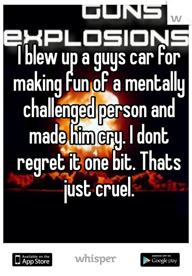 I blew up a guys car for making fun of a mentally challenged person and made him cry. I dont regret it one bit. Thats just cruel.