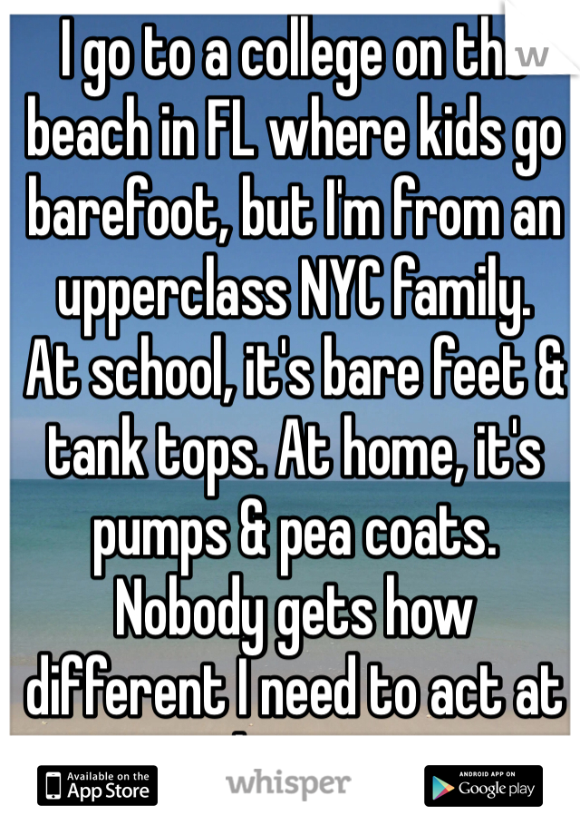 I go to a college on the beach in FL where kids go barefoot, but I'm from an upperclass NYC family.
At school, it's bare feet & tank tops. At home, it's pumps & pea coats.
Nobody gets how different I need to act at home.