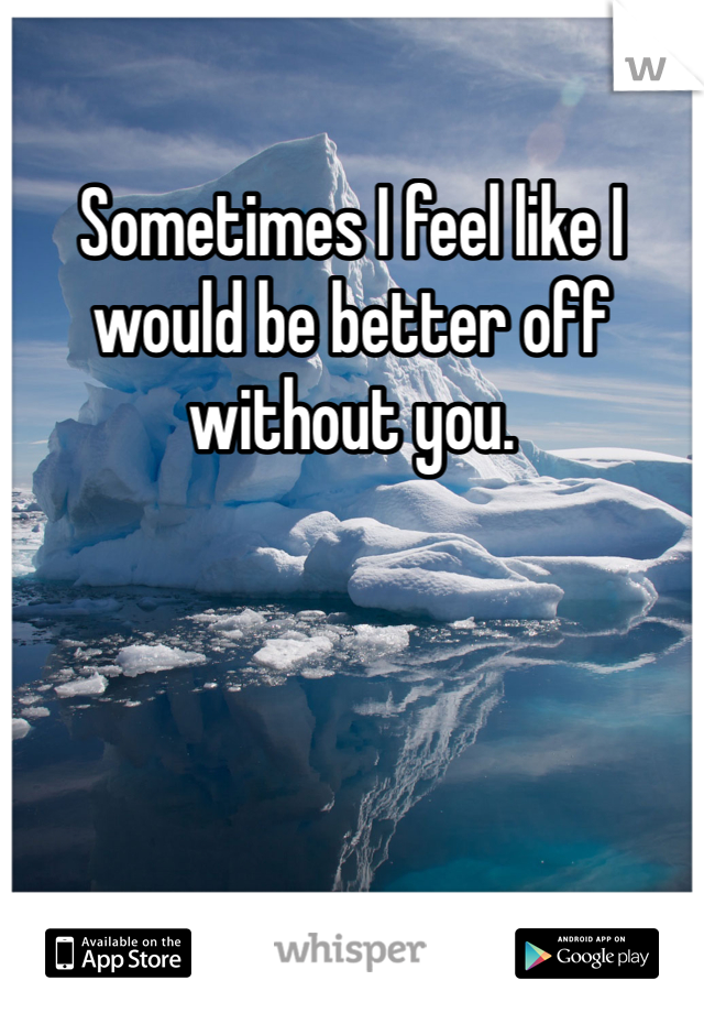 Sometimes I feel like I would be better off without you. 