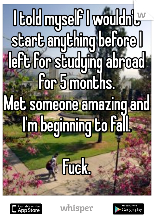 I told myself I wouldn't start anything before I left for studying abroad for 5 months. 
Met someone amazing and I'm beginning to fall. 

Fuck. 