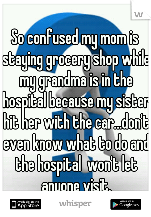 So confused my mom is staying grocery shop while my grandma is in the hospital because my sister hit her with the car...don't even know what to do and the hospital  won't let anyone visit.