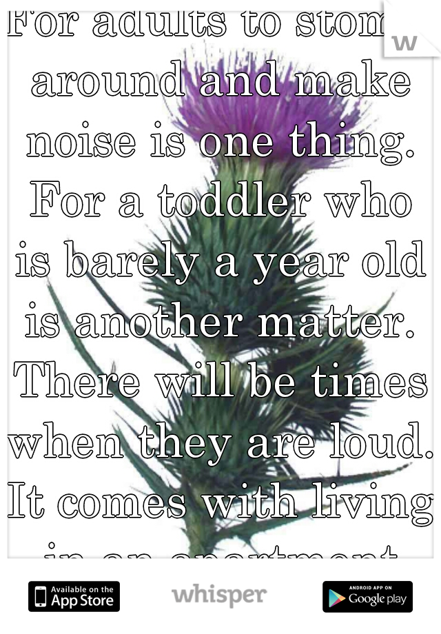 For adults to stomp around and make noise is one thing. For a toddler who is barely a year old is another matter. There will be times when they are loud. It comes with living in an apartment complex. 