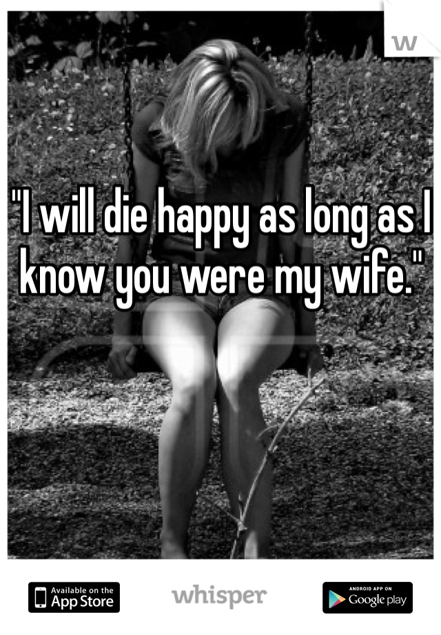 "I will die happy as long as I know you were my wife."