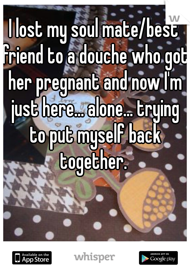I lost my soul mate/best friend to a douche who got her pregnant and now I'm just here... alone... trying to put myself back together. 